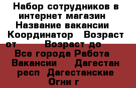 Набор сотрудников в интернет-магазин › Название вакансии ­ Координатор › Возраст от ­ 14 › Возраст до ­ 80 - Все города Работа » Вакансии   . Дагестан респ.,Дагестанские Огни г.